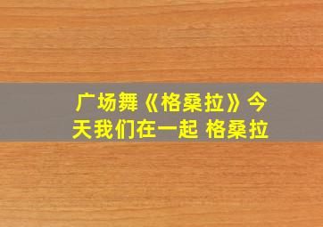 广场舞《格桑拉》今天我们在一起 格桑拉